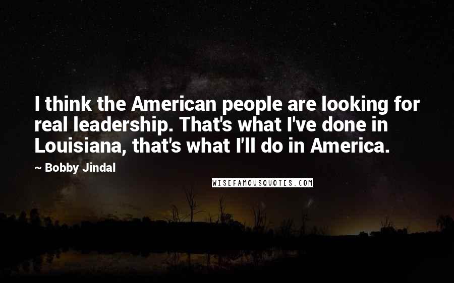 Bobby Jindal Quotes: I think the American people are looking for real leadership. That's what I've done in Louisiana, that's what I'll do in America.