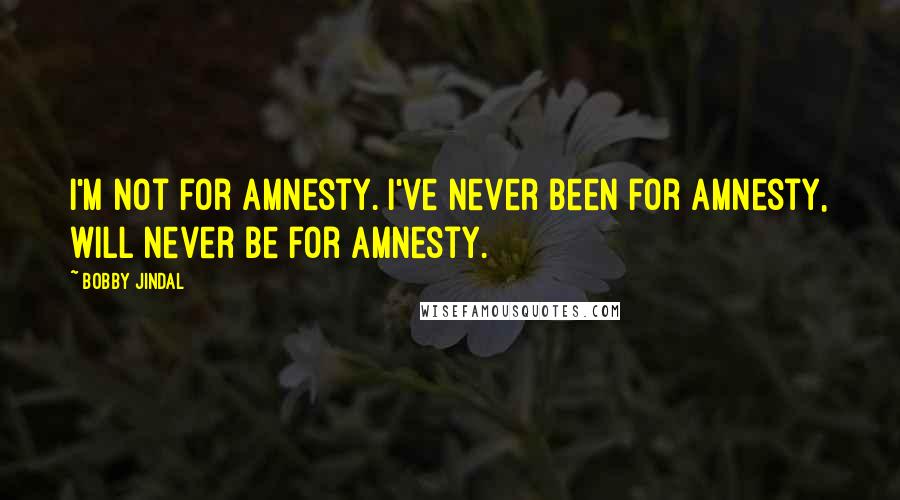 Bobby Jindal Quotes: I'm not for amnesty. I've never been for amnesty, will never be for amnesty.