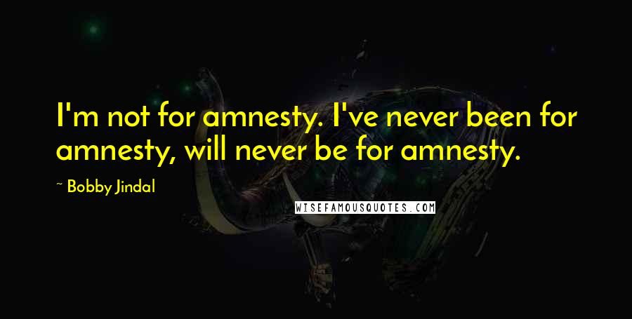 Bobby Jindal Quotes: I'm not for amnesty. I've never been for amnesty, will never be for amnesty.