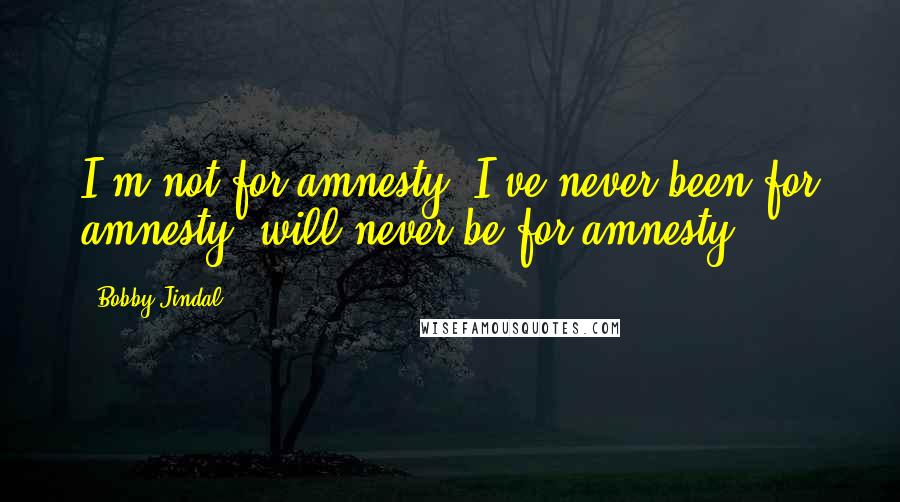 Bobby Jindal Quotes: I'm not for amnesty. I've never been for amnesty, will never be for amnesty.