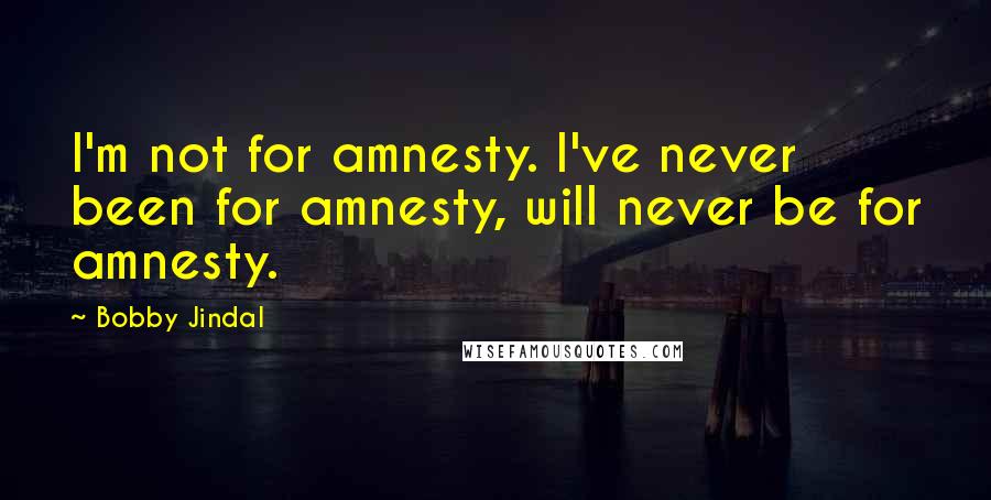 Bobby Jindal Quotes: I'm not for amnesty. I've never been for amnesty, will never be for amnesty.