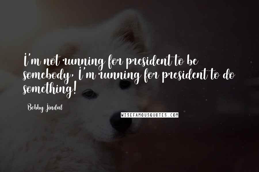 Bobby Jindal Quotes: I'm not running for president to be somebody, I'm running for president to do something!