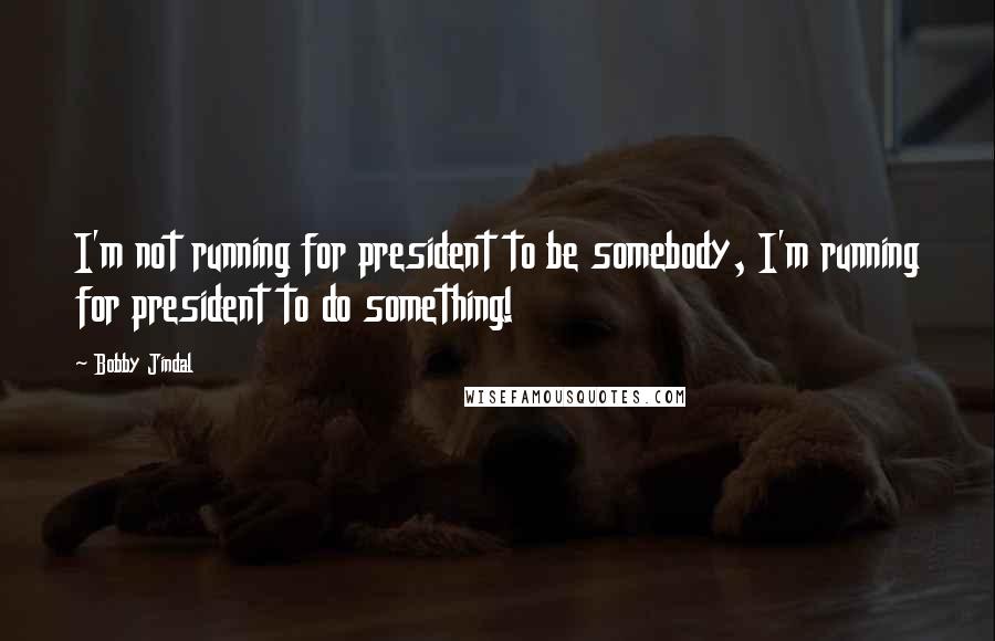 Bobby Jindal Quotes: I'm not running for president to be somebody, I'm running for president to do something!