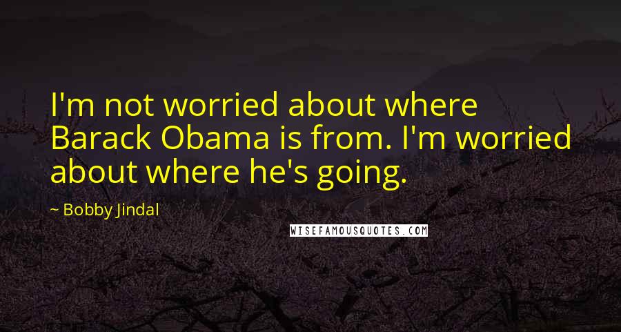 Bobby Jindal Quotes: I'm not worried about where Barack Obama is from. I'm worried about where he's going.