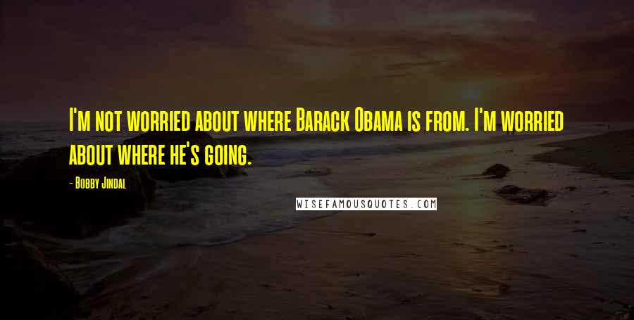 Bobby Jindal Quotes: I'm not worried about where Barack Obama is from. I'm worried about where he's going.