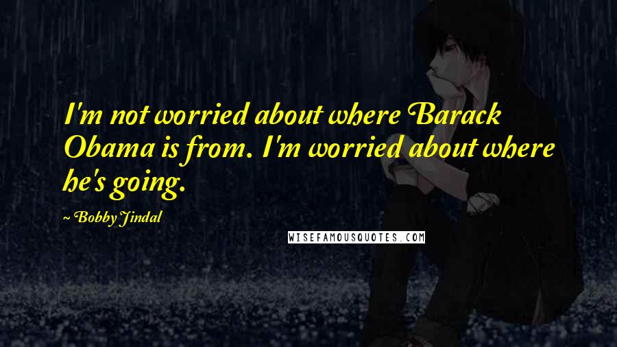 Bobby Jindal Quotes: I'm not worried about where Barack Obama is from. I'm worried about where he's going.