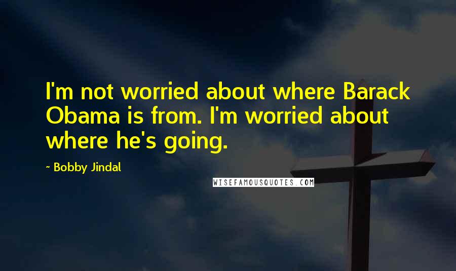 Bobby Jindal Quotes: I'm not worried about where Barack Obama is from. I'm worried about where he's going.