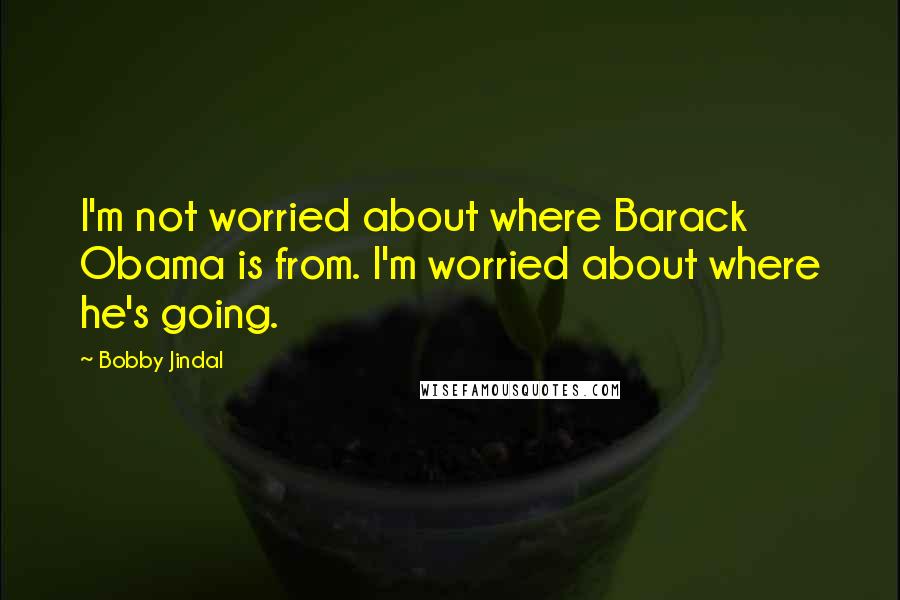 Bobby Jindal Quotes: I'm not worried about where Barack Obama is from. I'm worried about where he's going.