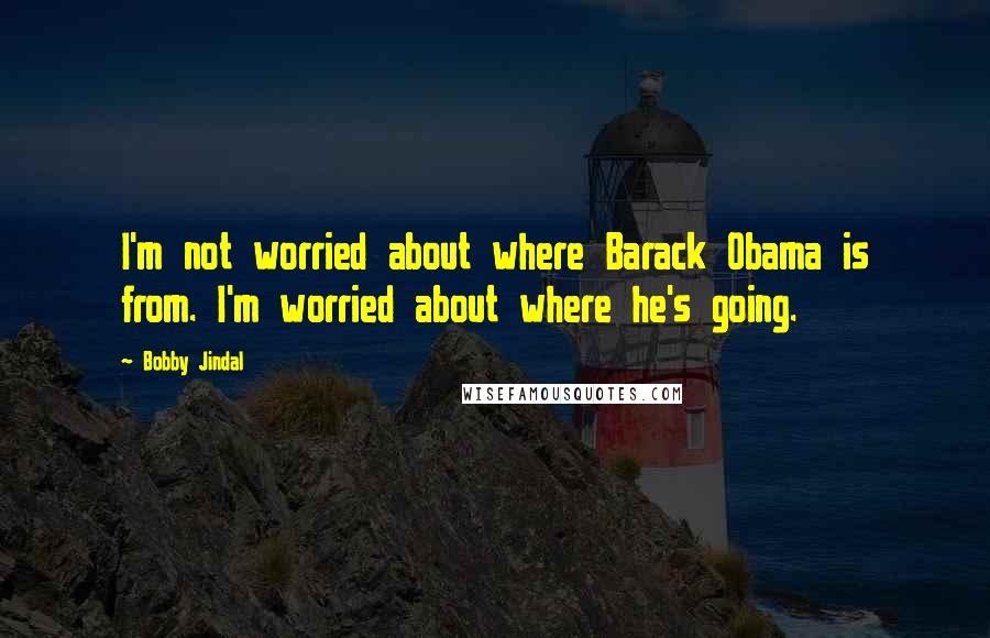 Bobby Jindal Quotes: I'm not worried about where Barack Obama is from. I'm worried about where he's going.