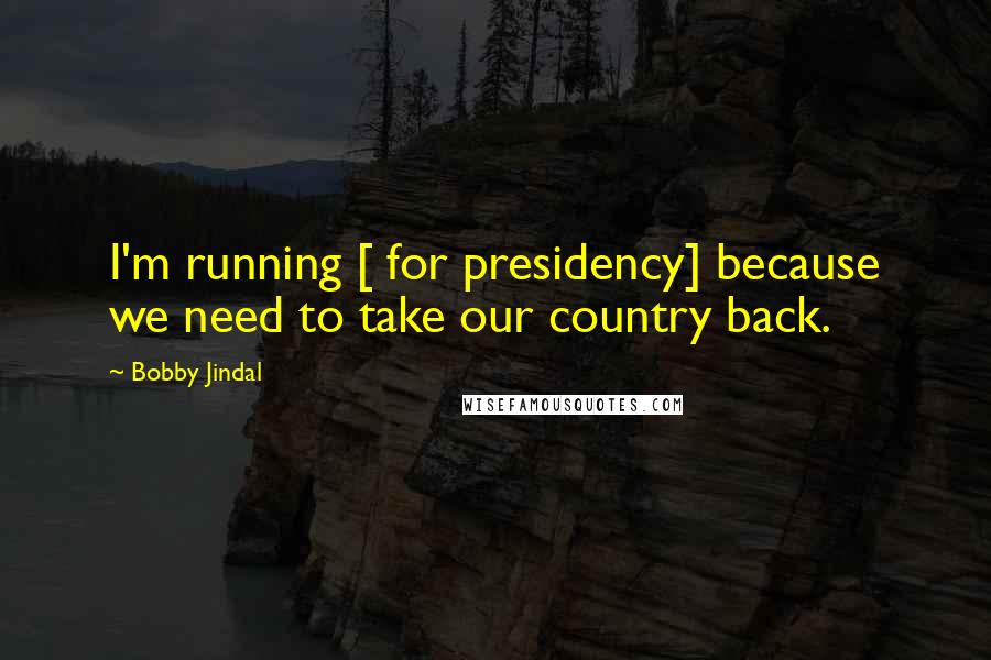 Bobby Jindal Quotes: I'm running [ for presidency] because we need to take our country back.