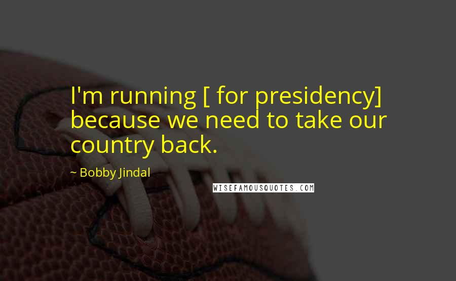 Bobby Jindal Quotes: I'm running [ for presidency] because we need to take our country back.