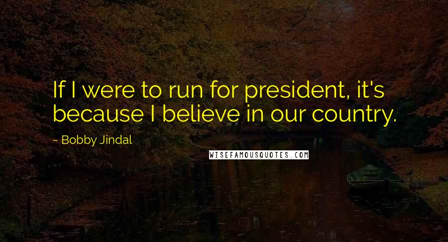 Bobby Jindal Quotes: If I were to run for president, it's because I believe in our country.