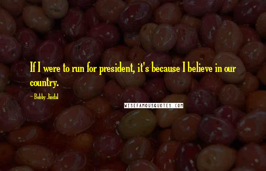 Bobby Jindal Quotes: If I were to run for president, it's because I believe in our country.