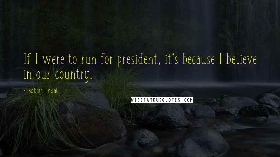 Bobby Jindal Quotes: If I were to run for president, it's because I believe in our country.