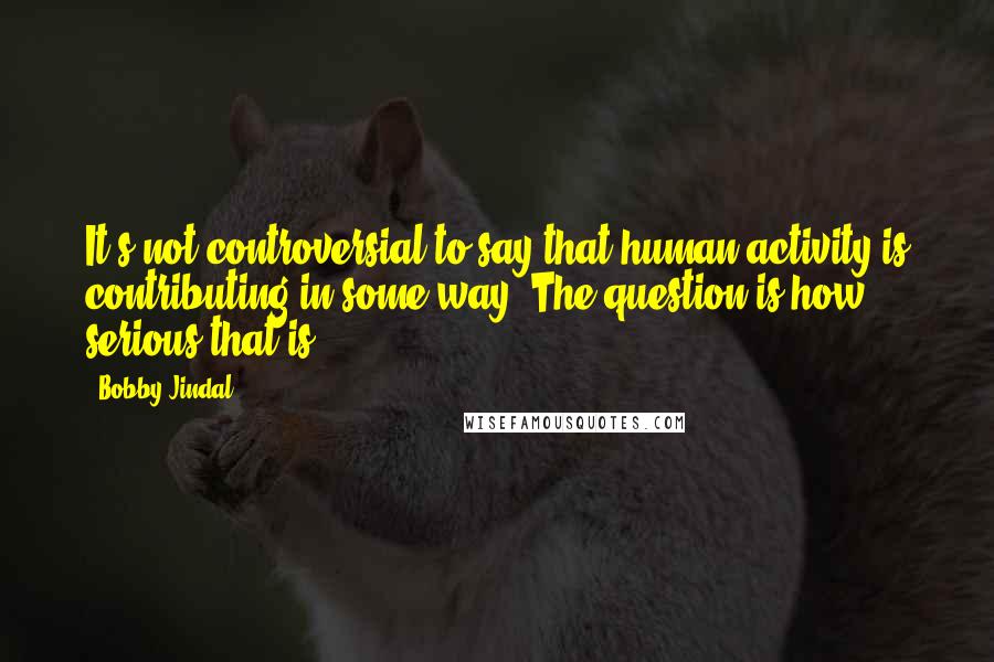 Bobby Jindal Quotes: It's not controversial to say that human activity is contributing in some way. The question is how serious that is.