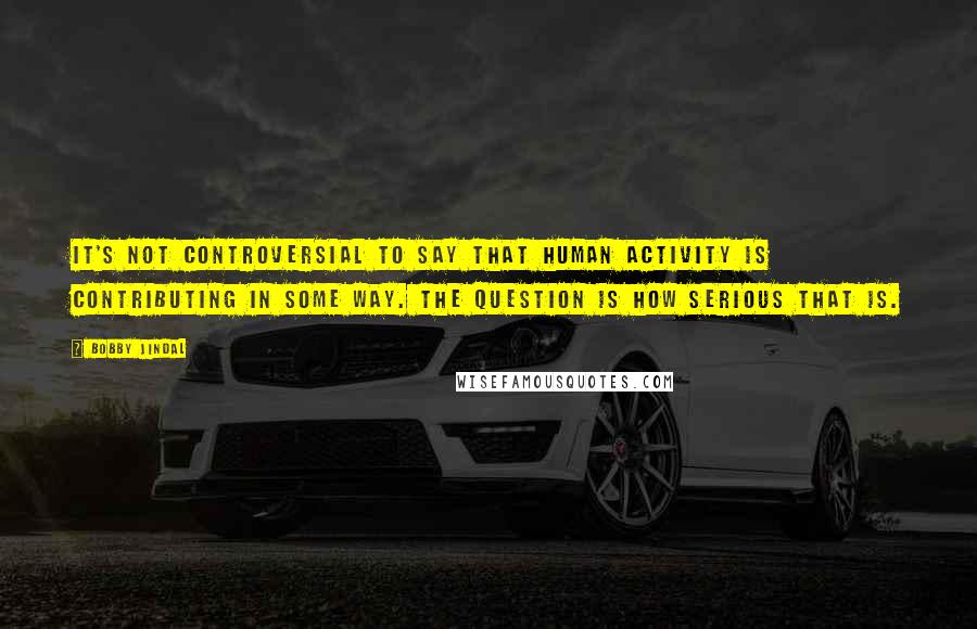 Bobby Jindal Quotes: It's not controversial to say that human activity is contributing in some way. The question is how serious that is.