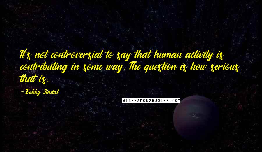 Bobby Jindal Quotes: It's not controversial to say that human activity is contributing in some way. The question is how serious that is.