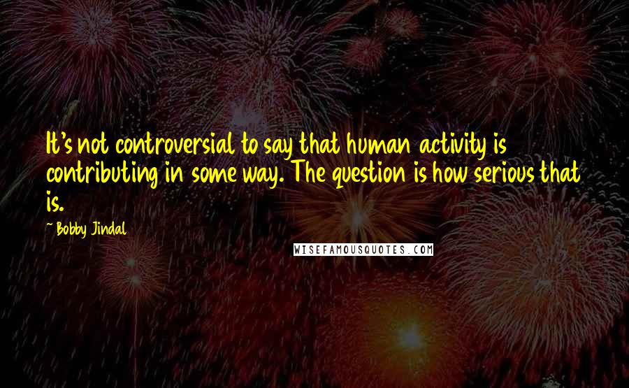 Bobby Jindal Quotes: It's not controversial to say that human activity is contributing in some way. The question is how serious that is.