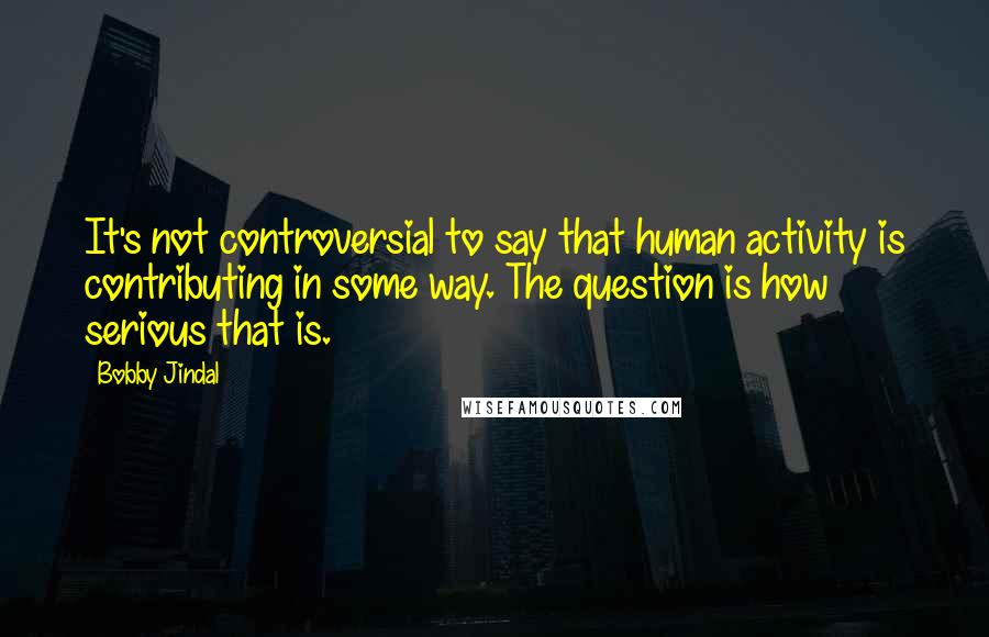 Bobby Jindal Quotes: It's not controversial to say that human activity is contributing in some way. The question is how serious that is.