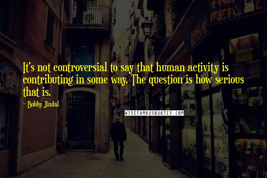 Bobby Jindal Quotes: It's not controversial to say that human activity is contributing in some way. The question is how serious that is.