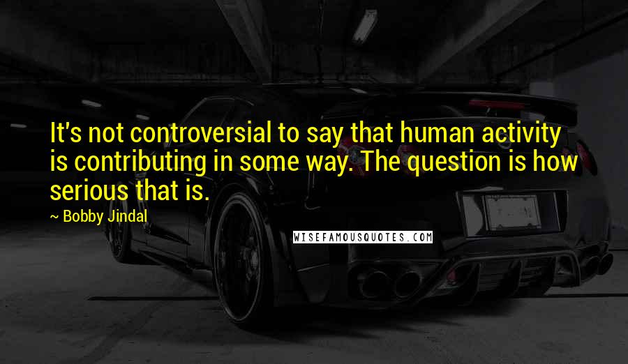 Bobby Jindal Quotes: It's not controversial to say that human activity is contributing in some way. The question is how serious that is.