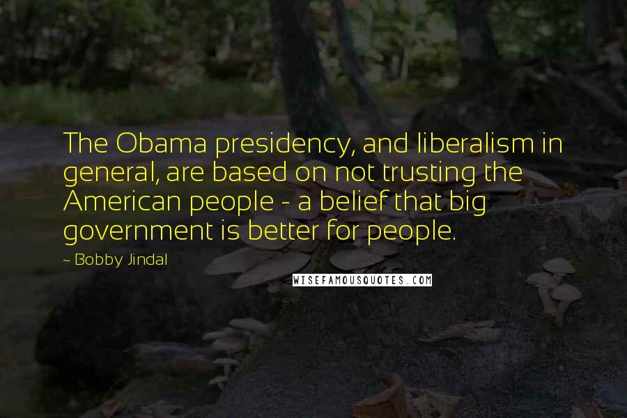 Bobby Jindal Quotes: The Obama presidency, and liberalism in general, are based on not trusting the American people - a belief that big government is better for people.
