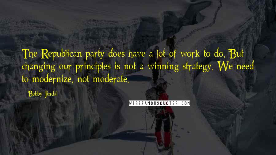 Bobby Jindal Quotes: The Republican party does have a lot of work to do. But changing our principles is not a winning strategy. We need to modernize, not moderate.