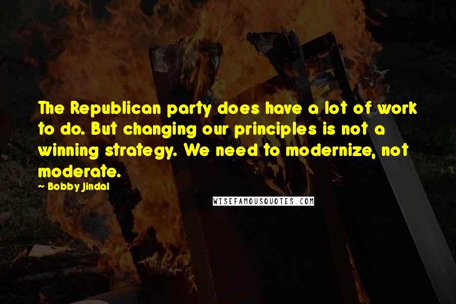 Bobby Jindal Quotes: The Republican party does have a lot of work to do. But changing our principles is not a winning strategy. We need to modernize, not moderate.