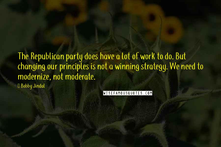 Bobby Jindal Quotes: The Republican party does have a lot of work to do. But changing our principles is not a winning strategy. We need to modernize, not moderate.