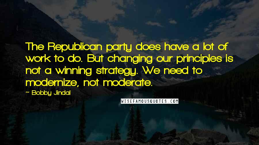 Bobby Jindal Quotes: The Republican party does have a lot of work to do. But changing our principles is not a winning strategy. We need to modernize, not moderate.