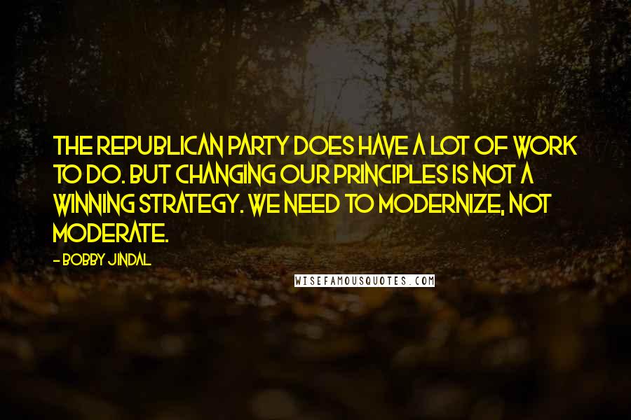 Bobby Jindal Quotes: The Republican party does have a lot of work to do. But changing our principles is not a winning strategy. We need to modernize, not moderate.