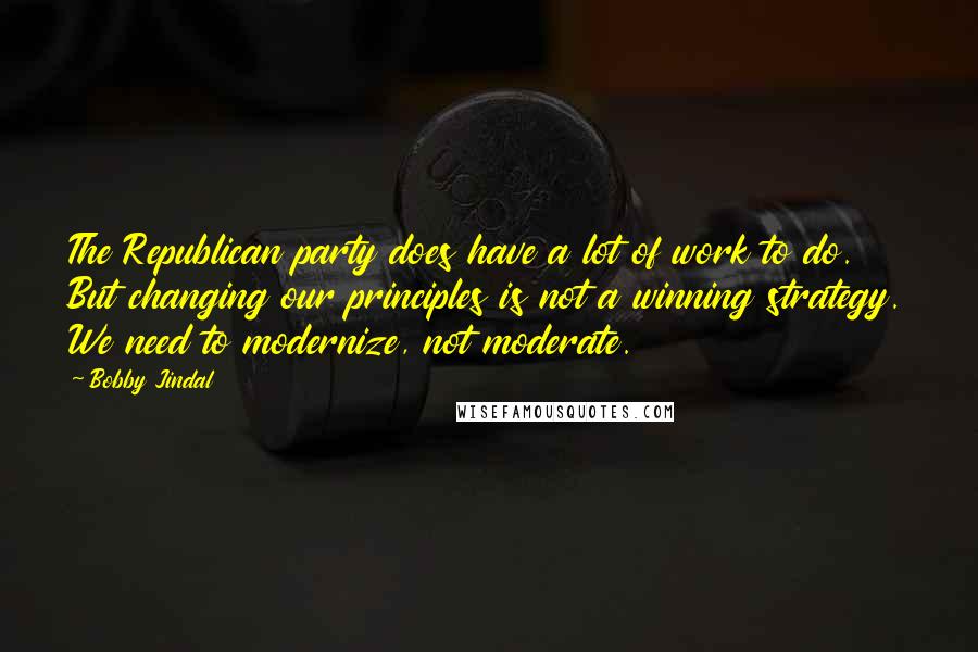 Bobby Jindal Quotes: The Republican party does have a lot of work to do. But changing our principles is not a winning strategy. We need to modernize, not moderate.