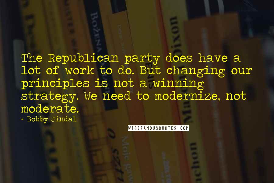 Bobby Jindal Quotes: The Republican party does have a lot of work to do. But changing our principles is not a winning strategy. We need to modernize, not moderate.