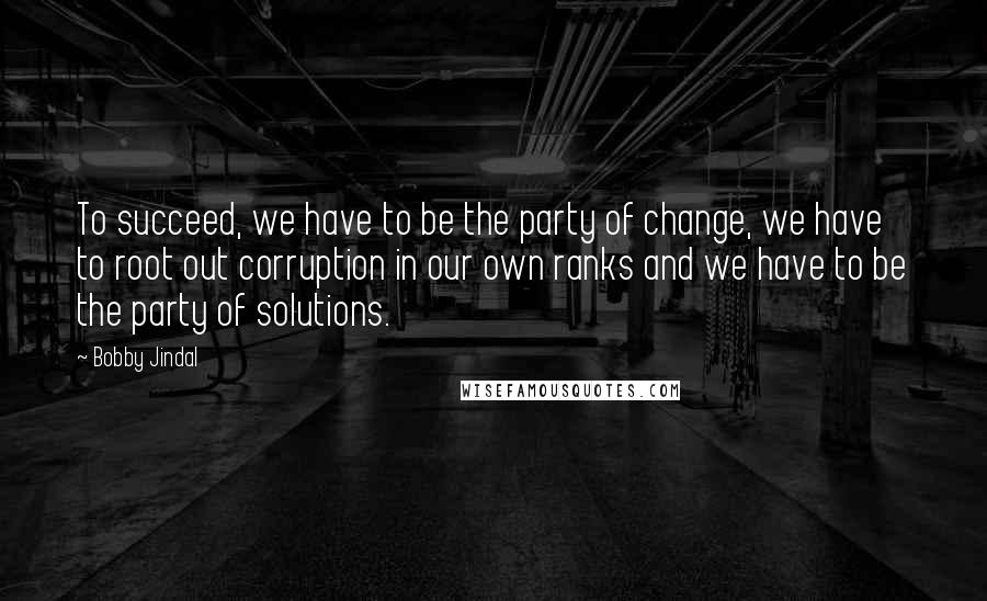 Bobby Jindal Quotes: To succeed, we have to be the party of change, we have to root out corruption in our own ranks and we have to be the party of solutions.