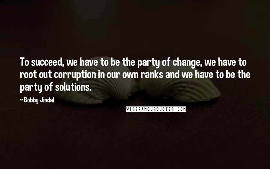 Bobby Jindal Quotes: To succeed, we have to be the party of change, we have to root out corruption in our own ranks and we have to be the party of solutions.