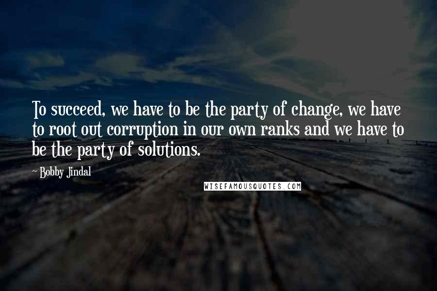 Bobby Jindal Quotes: To succeed, we have to be the party of change, we have to root out corruption in our own ranks and we have to be the party of solutions.