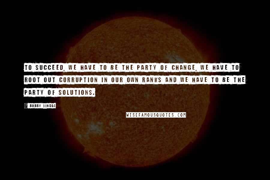 Bobby Jindal Quotes: To succeed, we have to be the party of change, we have to root out corruption in our own ranks and we have to be the party of solutions.