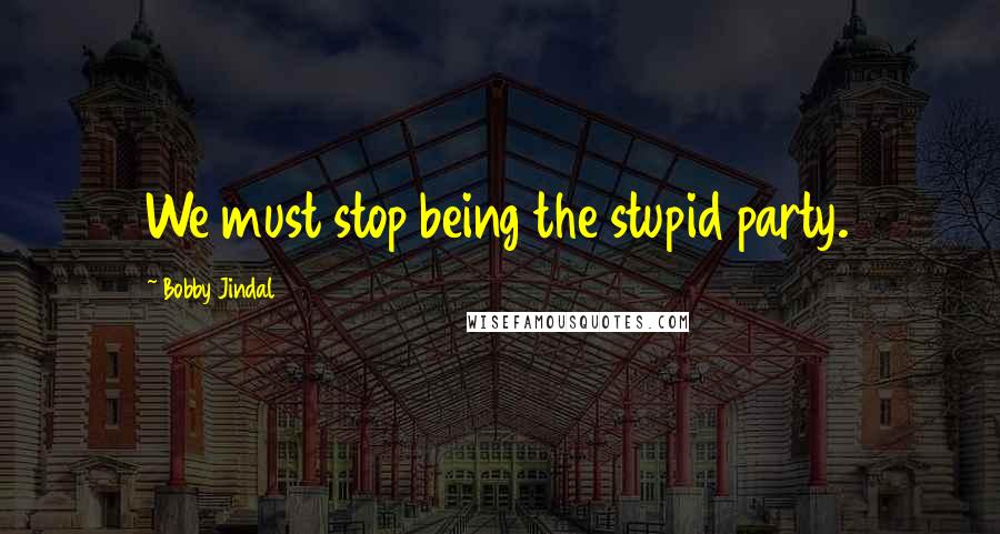 Bobby Jindal Quotes: We must stop being the stupid party.