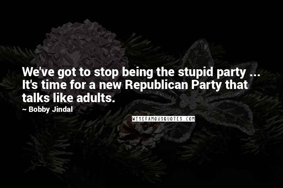 Bobby Jindal Quotes: We've got to stop being the stupid party ... It's time for a new Republican Party that talks like adults.