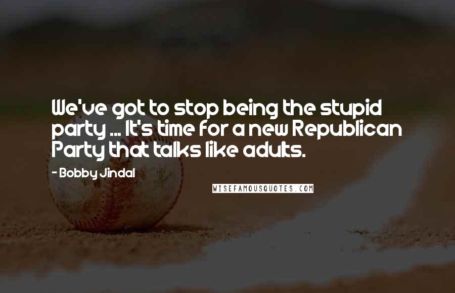 Bobby Jindal Quotes: We've got to stop being the stupid party ... It's time for a new Republican Party that talks like adults.