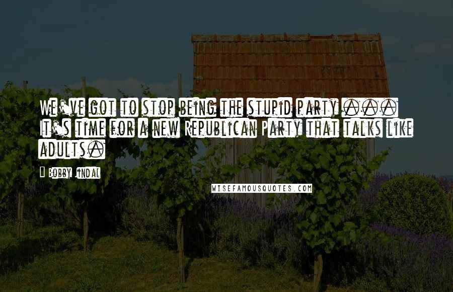 Bobby Jindal Quotes: We've got to stop being the stupid party ... It's time for a new Republican Party that talks like adults.