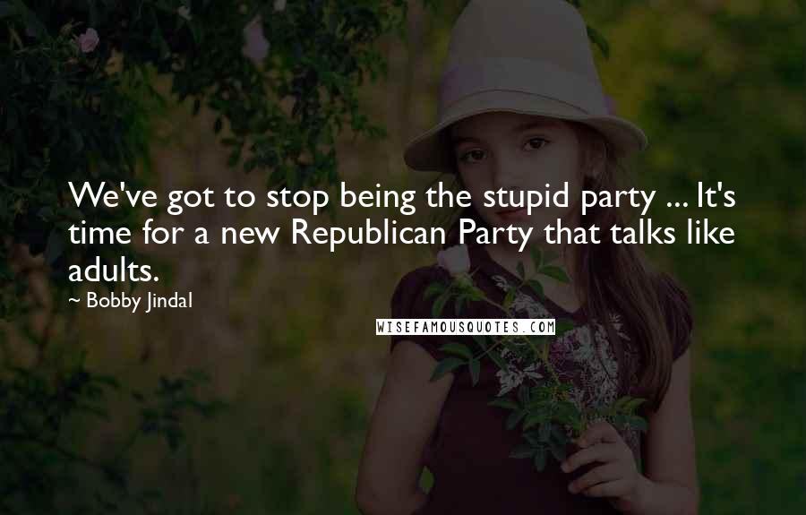 Bobby Jindal Quotes: We've got to stop being the stupid party ... It's time for a new Republican Party that talks like adults.
