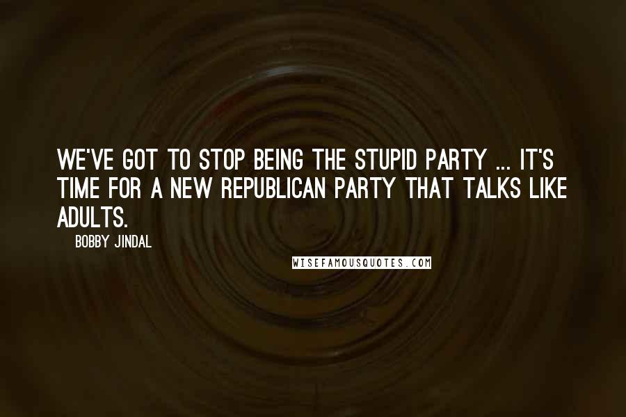 Bobby Jindal Quotes: We've got to stop being the stupid party ... It's time for a new Republican Party that talks like adults.