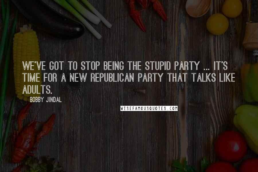 Bobby Jindal Quotes: We've got to stop being the stupid party ... It's time for a new Republican Party that talks like adults.