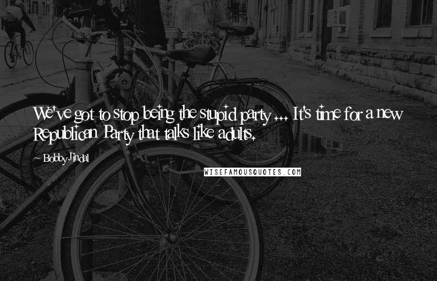 Bobby Jindal Quotes: We've got to stop being the stupid party ... It's time for a new Republican Party that talks like adults.
