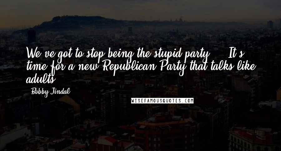 Bobby Jindal Quotes: We've got to stop being the stupid party ... It's time for a new Republican Party that talks like adults.