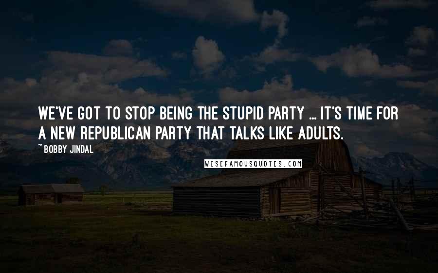 Bobby Jindal Quotes: We've got to stop being the stupid party ... It's time for a new Republican Party that talks like adults.