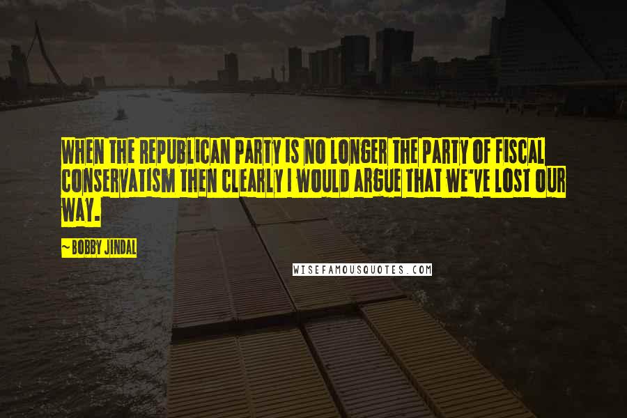 Bobby Jindal Quotes: When the Republican Party is no longer the party of fiscal conservatism then clearly I would argue that we've lost our way.
