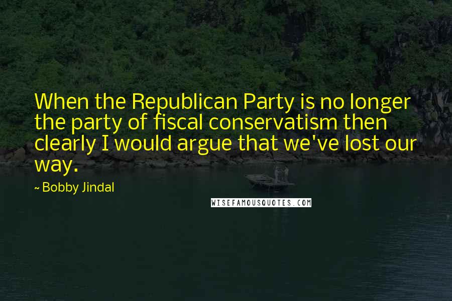 Bobby Jindal Quotes: When the Republican Party is no longer the party of fiscal conservatism then clearly I would argue that we've lost our way.
