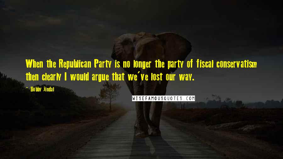 Bobby Jindal Quotes: When the Republican Party is no longer the party of fiscal conservatism then clearly I would argue that we've lost our way.